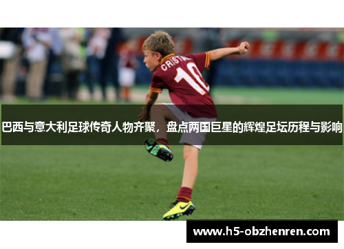 巴西与意大利足球传奇人物齐聚，盘点两国巨星的辉煌足坛历程与影响