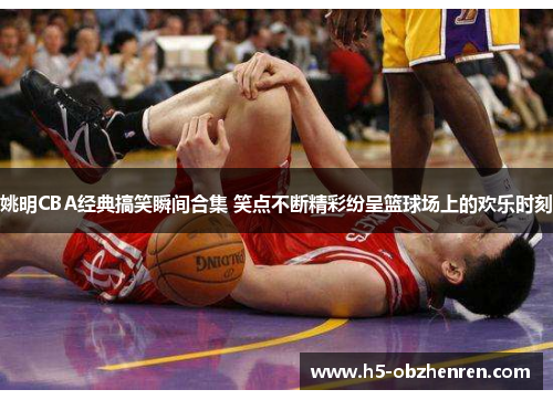 姚明CBA经典搞笑瞬间合集 笑点不断精彩纷呈篮球场上的欢乐时刻